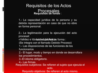 Requisitos de los Actos
ProcesalesRequisitos de fondo :
1.- La capacidad jurídica de la persona y su
debida representación en caso de que no obre
en forma personal.
2.- La legitimación para la ejecución del acto
procesal:
«Validez e Idoneidad del Acto».Los requisitos de forma :
(Se integra con el llamado Debido Proceso)
1.- Las disposiciones de las funciones de los
funcionarios
2.- El lugar, modo y tiempo en donde se desarrollara
los procedimientos.
3.-El idioma obligatorio.
4.- Las firmas.
Requisitos subjetivos: Se refieren al sujeto que ejecuta el
acto.
Requisito objetivos: Se refieren al acto mismo.
 