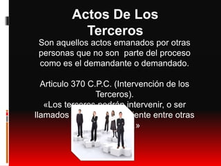 Actos De Los
Terceros
Son aquellos actos emanados por otras
personas que no son parte del proceso
como es el demandante o demandado.
Articulo 370 C.P.C. (Intervención de los
Terceros).
«Los terceros podrán intervenir, o ser
llamados a la causa pendiente entre otras
personas,…»
 