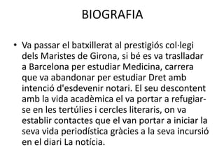 BIOGRAFIA
• Va passar el batxillerat al prestigiós col·legi
dels Maristes de Girona, si bé es va traslladar
a Barcelona per estudiar Medicina, carrera
que va abandonar per estudiar Dret amb
intenció d'esdevenir notari. El seu descontent
amb la vida acadèmica el va portar a refugiar-
se en les tertúlies i cercles literaris, on va
establir contactes que el van portar a iniciar la
seva vida periodística gràcies a la seva incursió
en el diari La notícia.
 