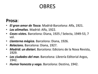 OBRES
Prosa:
• El gran amor de Tosca. Madrid-Barcelona: Alfa, 1921.
• Las alimañas. Madrid: Alfa, 1922.
• Coses vistes. Barcelona: Diana, 1925 / Selecta, 1949-53, 7
vol.
• Llanterna màgica. Barcelona: Diana, 1926.
• Relacions. Barcelona: Diana, 1927.
• Madrid: un dietari. Barcelona: Edicions de la Nova Revista,
1929.
• Las ciudades del mar. Barcelona: Librería Editorial Argos,
1942.
• Humor honesto y vago. Barcelona: Destino, 1942.
 
