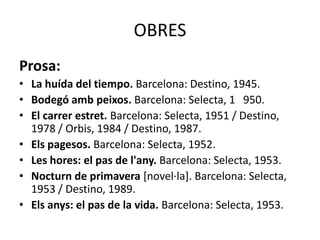 OBRES
Prosa:
• La huída del tiempo. Barcelona: Destino, 1945.
• Bodegó amb peixos. Barcelona: Selecta, 1 950.
• El carrer estret. Barcelona: Selecta, 1951 / Destino,
1978 / Orbis, 1984 / Destino, 1987.
• Els pagesos. Barcelona: Selecta, 1952.
• Les hores: el pas de l'any. Barcelona: Selecta, 1953.
• Nocturn de primavera [novel·la]. Barcelona: Selecta,
1953 / Destino, 1989.
• Els anys: el pas de la vida. Barcelona: Selecta, 1953.
 