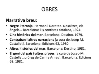 OBRES
Narrativa breu:
• Negre i taronja. Herman i Dorotea. Nosaltres, els
àngels... Barcelona: Els contistes catalans, 1924.
• Cinc històries del mar. Barcelona: Destino, 1979.
• Contraban i altres narracions [a cura de Josep M.
Castallet]. Barcelona: Edicions 62, 1980.
• Altres històries del mar. Barcelona: Destino, 1981.
• El geni del país i altres proses [a cura de Josep M.
Castellet; pròleg de Carme Arnau]. Barcelona: Edicions
62, 1981.
 