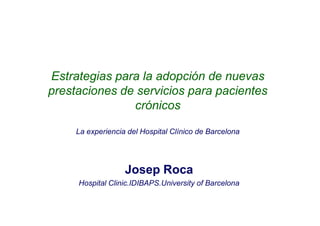 Estrategias para la adopción de nuevas
prestaciones de servicios para pacientes
               crónicos

     La experiencia del Hospital Clínico de Barcelona




                   Josep Roca
     Hospital Clinic.IDIBAPS.University of Barcelona
 
