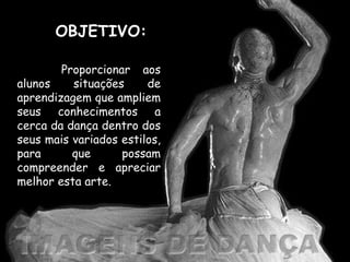 OBJETIVO: Proporcionar aos alunos situações de aprendizagem que ampliem seus conhecimentos a cerca da dança dentro dos seus mais variados estilos, para que possam compreender e apreciar melhor esta arte. 