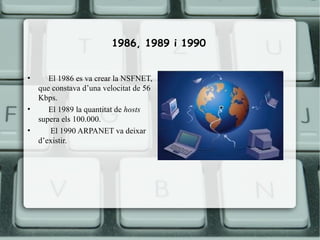 1986, 1989 i 1990


•      El 1986 es va crear la NSFNET,
    que constava d’una velocitat de 56
    Kbps.
•      El 1989 la quantitat de hosts
    supera els 100.000.
•      El 1990 ARPANET va deixar
    d’existir.
 