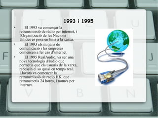 1993 i 1995
•       El 1993 va començar la
    retransmissió de ràdio per internet, i
    l'Organització de les Nacions
    Unides es posa en línia a la xarxa.
•       El 1993 els mitjans de
    comunicació i les empreses
    comencen a fer cas d’internet.
•       El 1995 RealAudio, va ser una
    nova tecnologia d'àudio que
    permetia que els usuaris de la xarxa,
    rebessin el so quasi en temps real.
    Llavors va començar la
    retransmissió de radio HK, que
    retransmetia 24 hores, i només per
    internet.
 