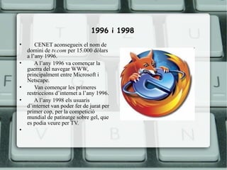 1996 i 1998
•       CENET aconsegueix el nom de
    domini de tv.com per 15.000 dòlars
    a l’any 1996.
•       A l’any 1996 va començar la
    guerra del navegar WWW,
    principalment entre Microsoft i
    Netscape.
•       Van començar les primeres
    restriccions d’internet a l’any 1996.
•       A l’any 1998 els usuaris
    d’internet van poder fer de jurat per
    primer cop, per la competició
    mundial de patinatge sobre gel, que
    es podia veure per TV.
•
 