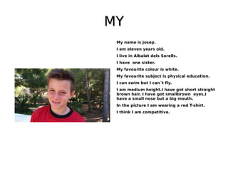 MYMY
My name is Josep.
I am eleven years old.
I live in Albalat dels Sorells.
I have one sister.
My favourite colour is white.
My favourite subject is physical education.
I can swim but I can´t fly.
I am medium height.I have got short straight
brown hair. I have got smallbrown eyes,I
have a small nose but a big mouth.
In the picture I am wearing a red T-shirt.
I think I am competitive.