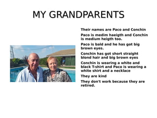 MY GRANDPARENTSMY GRANDPARENTS
Their names are Paco and Conchin
Paco is medim haeigth and Conchin
is medium heigth too.
Paco is bald and he has got big
brown eyes.
Conchin has got short straight
blond hair and big brown eyes
Conchin is wearing a white and
black T-shirt and Paco is wearing a
white shirt and a necklace
They are kind
They don't work because they are
retired.