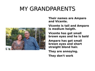MY GRANDPARENTSMY GRANDPARENTS
Their names are Amparo
and Vicente.
Vicente is tall and Amparo
is medium heigth.
Vicente has got small
brown eyes and he is bald
Amparo has got small
brown eyes and short
straight blond hair.
They are annoying.
They don't work