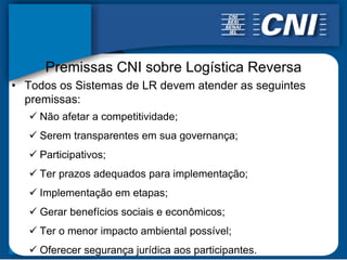 Premissas CNI sobre Logística Reversa
• Todos os Sistemas de LR devem atender as seguintes
  premissas:
    Não afetar a competitividade;
    Serem transparentes em sua governança;
    Participativos;
    Ter prazos adequados para implementação;
    Implementação em etapas;
    Gerar benefícios sociais e econômicos;
    Ter o menor impacto ambiental possível;
    Oferecer segurança jurídica aos participantes.
 