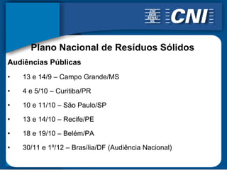 Plano Nacional de Resíduos Sólidos
Audiências Públicas
•   13 e 14/9 – Campo Grande/MS

•   4 e 5/10 – Curitiba/PR

•   10 e 11/10 – São Paulo/SP

•   13 e 14/10 – Recife/PE

•   18 e 19/10 – Belém/PA

•   30/11 e 1º/12 – Brasília/DF (Audiência Nacional)
 