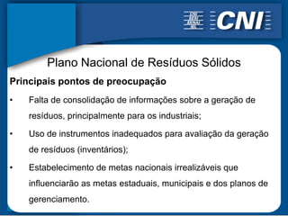 Plano Nacional de Resíduos Sólidos
Principais pontos de preocupação
•   Falta de consolidação de informações sobre a geração de
    resíduos, principalmente para os industriais;

•   Uso de instrumentos inadequados para avaliação da geração
    de resíduos (inventários);

•   Estabelecimento de metas nacionais irrealizáveis que
    influenciarão as metas estaduais, municipais e dos planos de
    gerenciamento.
 