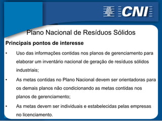 Plano Nacional de Resíduos Sólidos
Principais pontos de interesse
•   Uso das informações contidas nos planos de gerenciamento para
    elaborar um inventário nacional de geração de resíduos sólidos
    industriais;

•   As metas contidas no Plano Nacional devem ser orientadoras para
    os demais planos não condicionando as metas contidas nos
    planos de gerenciamento;

•   As metas devem ser individuais e estabelecidas pelas empresas
    no licenciamento.
 