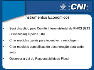 Instrumentos Econômicos

•   Será discutido pelo Comitê Interministerial da PNRS (GT3
    - Financeiro) e pelo CORI

•   Criar medidas gerais para incentivar a reciclagem

•   Criar medidas específicas de desoneração para cada
    setor

•   Observar a Lei de Responsabilidade Fiscal
 