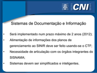 Sistemas de Documentação e Informação

•   Será implementado num prazo máximo de 2 anos (2012);
•   Alimentação de informações dos planos de
    gerenciamento ao SINIR deve ser feito usando-se o CTF;
•   Necessidade de articulação com os órgãos integrantes do
    SISNAMA;
•   Sistemas devem ser simplificados e inteligentes.
 