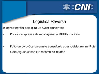 Logística Reversa
Eletroeletrônicos e seus Componentes
•   Poucas empresas de reciclagem de REEEs no País;



•   Falta de soluções baratas e acessíveis para reciclagem no País
    e em alguns casos até mesmo no mundo.
 