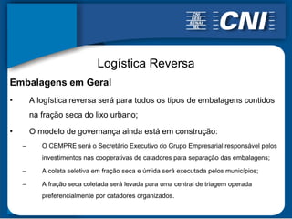 Logística Reversa
Embalagens em Geral
•       A logística reversa será para todos os tipos de embalagens contidos
        na fração seca do lixo urbano;

•       O modelo de governança ainda está em construção:
    –      O CEMPRE será o Secretário Executivo do Grupo Empresarial responsável pelos
           investimentos nas cooperativas de catadores para separação das embalagens;

    –      A coleta seletiva em fração seca e úmida será executada pelos municípios;

    –      A fração seca coletada será levada para uma central de triagem operada
           preferencialmente por catadores organizados.
 
