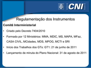 Regulamentação dos Instrumentos
Comitê Interministerial
• Criado pelo Decreto 7404/2010

• Formado por 12 Ministérios: MMA, MDIC, MS, MAPA, MFaz,
  CASA CIVIL, MCidades, MDS, MPOG, MCTI e SRI

• Início dos Trabalhos dos GTs: GT1: 21 de junho de 2011

• Lançamento de minuta do Plano Nacional: 31 de agosto de 2011
 