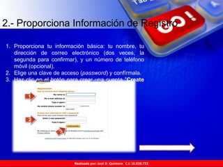 Realizado por: José D. Quintero C.I: 16.038.772
2.- Proporciona Información de Registro
1. Proporciona tu información básica: tu nombre, tu
dirección de correo electrónico (dos veces, la
segunda para confirmar), y un número de teléfono
móvil (opcional).
2. Elige una clave de acceso (password) y confírmala.
3. Haz clic en el botón para crear una cuenta "Create
account".
 