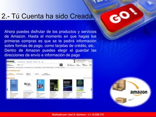 Realizado por: José D. Quintero C.I: 16.038.772
2.- Tú Cuenta ha sido Creada
Ahora puedes disfrutar de los productos y servicios
de Amazon. Hasta el momento en que hagas tus
primeras compras es que se te pedirá información
sobre formas de pago, como tarjetas de crédito, etc.
Dentro de Amazon puedes elegir el guardar las
direcciones de envío e información de pago
 
