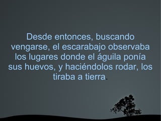   
Desde entonces, buscando
vengarse, el escarabajo observaba
los lugares donde el águila ponía
sus huevos, y haciéndolos rodar, los
tiraba a tierra.
 