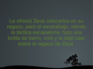   
Le ofreció Zeus colocarlos en su
regazo, pero el escarabajo, viendo
la táctica escapatoria, hizo una
bolita de barro, voló y la dejó caer
sobre el regazo de Zeus.
 