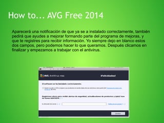 How to... AVG Free 2014
Aparecerá una notificación de que ya se a instalado correctamente, también
pedirá que ayudes a mejorar formando parte del programa de mejoras, y
que te registres para recibir información. Yo siempre dejo en blanco estos
dos campos, pero podemos hacer lo que queramos. Después clicamos en
finalizar y empezamos a trabajar con el antivirus.

 