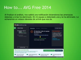 How to... AVG Free 2014
Al finalizar el análisis, nos saldrá una notificación diciendonos las amenazas
detectas y si las ha eleminado. En mi equipo a detectado una y la ha eliminado. Le
echaremos un vistazo dándole clic al link que nos da.

 