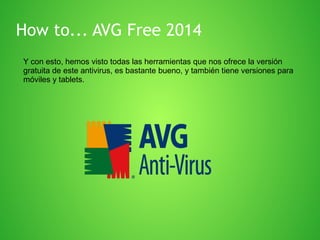 How to... AVG Free 2014
Y con esto, hemos visto todas las herramientas que nos ofrece la versión
gratuita de este antivirus, es bastante bueno, y también tiene versiones para
móviles y tablets.

 