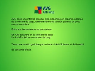 AVG tiene una interfaz sencilla, está disponible en español, ademas
de la versión de pago, también tiene una versión gratuita un poco
menos completa.
Entre sus herramientas se encuentran:
Un Anti-Spyware en su versión de pago
Un Anti-Rootkit en su versión de pago
Tiene una versión gratuita que no tiene ni Anti-Spiware, ni Anti-rootkit.
Es bastante eficaz.

 