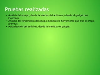 Pruebas realizadas
●

●

●

Análisis del equipo, desde la interfaz del antivirus y desde el gadget que
incorpora.
Análisis del rendimiento del equipo mediante la herramienta que trae el propio
antivirus
Actualización del antivirus, desde la interfaz y el gadget.

 