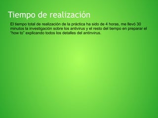 Tiempo de realización
El tiempo total de realización de la práctica ha sido de 4 horas, me llevó 30
minutos la investigación sobre los antivirus y el resto del tiempo en preparar el
“how to” explicando todos los detalles del antinvirus.

 