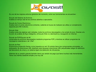 Avast
Es uno de los mejores antivirus gratuitos del momento, entre sus herramientas se encuentran:
Escudo del Sistema de Archivos
Análisis en tiempo real de los archivos abiertos o ejecutados.
Escudo de Correo Electrónico
Analiza todo el correo electrónico entrante y saliente en busca de malware (se utiliza un complemento
especial para MS Outlook).
Escudo Web
Analiza todas las páginas web visitadas, todos los archivos descargados y los scripts de java. Gracias a la
función de análisis de flujo inteligente, el Escudo Web no ralentizará su navegación en Internet.
Escudo de P2P/Escudo de MI
comprueba los archivos descargados mediante programas P2P y mientras se utilizan programas de
mensajería instantánea o de “chat”.
Escudo de Red
Proporciona protección frente a virus basados en red. El módulo tiene dos componentes principales: un
bloqueador de direcciones URL diseñado para bloquear direcciones URL perjudiciales (según la definición
del laboratorio de virus) y un sistema ligero de detección de intrusiones.
Ademas de su versión gratuita también tiene una versión de pago que tiene muchas más herramientas.
Tiene una interfaz bastante simple y es muy útil

 