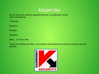 Kaspersky
Es un muy buen antivirus galardonado por su protección contra:
Virus informáticos
Troyanos
Gusanos
Rootkits
Spyware
Bots… y mucho más
Tiene una interfaz sencilla, y una eficacia demostrada por todos los premios que ha
ganado.

 