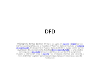 DFD
  Un diagrama de flujo de datos (DFD por sus siglas en español e inglés) es una
representación gráfica para la maceta del "flujo" de datos a través de un sistema
de información. Un diagrama de flujo de datos también se puede utilizar para la
 visualización de procesamiento de datos (diseño estructurado). Es una práctica
    común para un diseñador dibujar un contexto a nivel de DFD que primero
muestra la interacción entre el sistema y las entidades externas. Este contexto a
   nivel de DFD se "explotó" para mostrar más detalles del sistema que se está
                                   modelando.
 