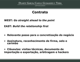 Contrato

WEST: Go straight ahead to the point

EAST: Build the relationship first


• Relevante passo para a concretização do negócio

• Assinatura, reconhecimento de firma, selo e
  carimbo

• Cláusulas: visitas técnicas, documento de
importação e exportação, arbitragem e hackers
 