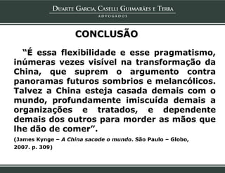 CONCLUSÃO

  “É essa flexibilidade e esse pragmatismo,
inúmeras vezes visível na transformação da
China, que suprem o argumento contra
panoramas futuros sombrios e melancólicos.
Talvez a China esteja casada demais com o
mundo, profundamente imiscuída demais a
organizações e tratados, e dependente
demais dos outros para morder as mãos que
lhe dão de comer”.
(James Kynge – A China sacode o mundo. São Paulo – Globo,
2007. p. 309)
 