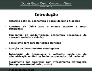 Introdução
-   Reforma política, econômica e social de Deng Xiaoping

-   Abertura da   China   para   o   mundo    exterior   x   auto-
    suficiência

- Campanha de modernização           econômica (economia de
  mercado socialista chinês)

-   Socialismo com características chinesas

-   Atração de investimentos estrangeiros

-   Introdução de tecnologia e métodos modernos de
    administração e otimização do parque industrial nacional

-   Surgimento das empresas com investimento estrangeiro
    (foreign investment enterprises)

-   Planos quinquenais
 