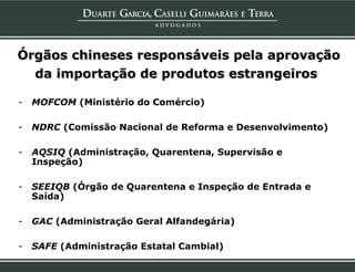 Órgãos chineses responsáveis pela aprovação
  da importação de produtos estrangeiros

-   MOFCOM (Ministério do Comércio)

-   NDRC (Comissão Nacional de Reforma e Desenvolvimento)

-   AQSIQ (Administração, Quarentena, Supervisão e
    Inspeção)

-   SEEIQB (Órgão de Quarentena e Inspeção de Entrada e
    Saída)

-   GAC (Administração Geral Alfandegária)

-   SAFE (Administração Estatal Cambial)
 