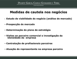 Medidas de cautela nos negócios

- Estudo de viabilidade do negócio (análise de mercado)

- Prospecção de mercado

- Determinação do plano de estratégia

- Visitas ao parceiro comercial e investigação da
   idoneidade da empresa

- Contratação de profissionais parceiros

- Atuação do representante na empresa parceira
 