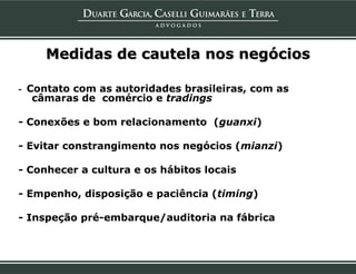 Medidas de cautela nos negócios

- Contato com as autoridades brasileiras, com as
   câmaras de comércio e tradings

- Conexões e bom relacionamento (guanxi)

- Evitar constrangimento nos negócios (mianzi)

- Conhecer a cultura e os hábitos locais

- Empenho, disposição e paciência (timing)

- Inspeção pré-embarque/auditoria na fábrica
 