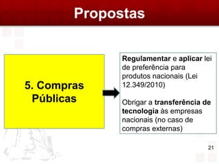 Propostas

              Regulamentar e aplicar lei
              de preferência para
              produtos nacionais (Lei
5. Compras    12.349/2010)

 Públicas     Obrigar a transferência de
              tecnologia às empresas
              nacionais (no caso de
              compras externas)

                                       21
 