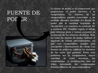 La fuente de poder es el componente que
proporciona el poder eléctrico a la
computadora. La mayoría de las
computadoras pueden conectarse a un
enchufe eléctrico estándar. La fuente de
poder jala la cantidad requerida de
electricidad y la convierte la corriente AC
a corriente DC. También regula el voltaje
para eliminar picos y crestas comunes en
la mayoría de los sistemas eléctricos. Pero
no todas las fuentes de poder, realizan el
regulado de voltaje adecuadamente, así
que una computadora siempre esta
susceptible a fluctuaciones de voltaje. Las
fuentes de poder se califican en términos
de los watts que generan. Entre más
poderosa sea la computadora, mayor
cantidad de watts necesitan sus
componentes. A continuación esta un
video mostrando los componentes
Internos Básicos de una computadora
FUENTE DE
PODER
 