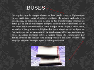 En arquitectura de computadores, un bus puede conectar lógicamente
varios periféricos sobre el mismo conjunto de cables. Aplicada a la
informática, se relaciona con la idea de las transferencias internas de
datos que se dan en un sistema computacional en funcionamiento. En el
bus todos los nodos reciben los datos aunque no se dirijan a todos éstos,
los nodos a los que no van dirigidos los datos simplemente los ignoran.
Por tanto, un bus es un conjunto de conductores eléctricos en forma de
pistas metálicas impresas sobre la tarjeta madre del computador, por
donde circulan las señales que corresponden a los datos binarios del
lenguaje máquina con que opera el Microprocesador.
BUSES
 