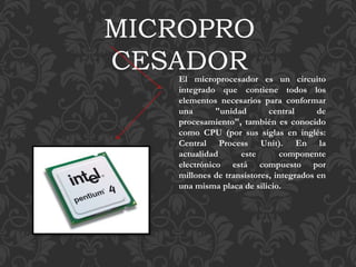 MICROPRO
CESADOREl microprocesador es un circuito
integrado que contiene todos los
elementos necesarios para conformar
una "unidad central de
procesamiento", también es conocido
como CPU (por sus siglas en inglés:
Central Process Unit). En la
actualidad este componente
electrónico está compuesto por
millones de transistores, integrados en
una misma placa de silicio.
 