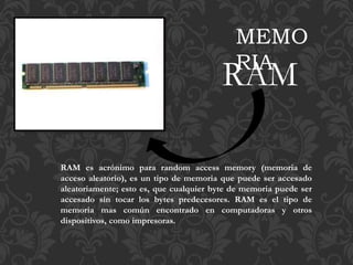 RAM es acrónimo para random access memory (memoria de
acceso aleatorio), es un tipo de memoria que puede ser accesado
aleatoriamente; esto es, que cualquier byte de memoria puede ser
accesado sin tocar los bytes predecesores. RAM es el tipo de
memoria mas común encontrado en computadoras y otros
dispositivos, como impresoras.
MEMO
RIA
RAM
 