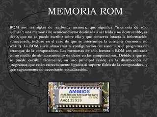 ROM son las siglas de read-only memory, que significa "memoria de sólo
lectura": una memoria de semiconductor destinada a ser leída y no destructible, es
decir, que no se puede escribir sobre ella y que conserva intacta la información
almacenada, incluso en el caso de que se interrumpa la corriente (memoria no
volátil). La ROM suele almacenar la configuración del sistema o el programa de
arranque de la computadora. Las memorias de sólo lectura o ROM son utilizada
como medio de almacenamiento de datos en las computadoras. Debido a que no
se puede escribir fácilmente, su uso principal reside en la distribución de
programas que están estrechamente ligados al soporte físico de la computadora, y
que seguramente no necesitarán actualización.
MEMORIA ROM
 