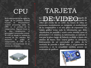 Es la abreviación de las siglas en
ingles de las palabras Unidad
Central de Procesamiento
(central processing unit). El
CPU es el cerebro de la
computadora. Algunas veces se
le dice simplemente el
procesador o procesador central.
El CPU es donde se realizan la
mayoría de los cálculos. En
términos de poder de
computación, el CPU es el
elemento más importante de un
sistema de computo.
CPU
La tarjeta de video, es el componente encargado de
generar la señal de video que se manda a la pantalla de
video por medio de un cable. La tarjeta de video se
encuentra normalmente en integrado al motherboard
de la computadora o en una placa de expansión. La
tarjeta gráfica reúne toda la información que debe
visualizarse en pantalla y actúa como interfaz entre el
procesador y el monitor; la información es enviada a
éste por la placa luego de haberla recibido a través del
sistema de buses. Una tarjeta gráfica se compone,
básicamente, de un controlador de video, de la
memoria de pantalla o RAM video, y el generador de
caracteres, y en la actualidad también poseen un
acelerador de gráficos.
TARJETA
DE VIDEO
 