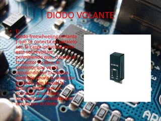 DIODO VOLANTE
• El
diodo freewheeling (volante
) que se conecta en paralelo
con la carga inductiva evita
este sobrevoltaje,
permitiendo que, cuando el
transistor se abra, la
corriente que venía
circulando por la bobina
continúe ahora su paso por
el diodo, con lo cual la
bobina siente que su
corriente disminuye
suavemente a medida que
circula por el diodo.
 